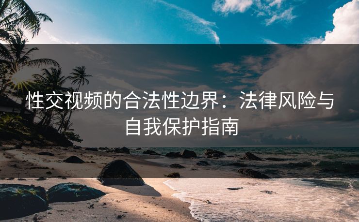 性交视频的合法性边界：法律风险与自我保护指南