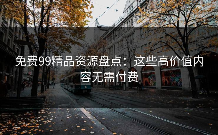 免费99精品资源盘点：这些高价值内容无需付费