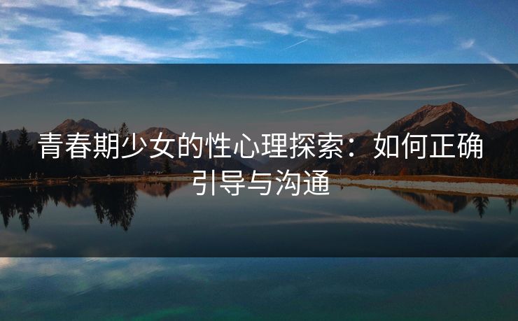 青春期少女的性心理探索：如何正确引导与沟通