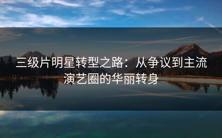 三级片明星转型之路：从争议到主流演艺圈的华丽转身