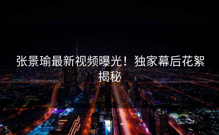 张景瑜最新视频曝光！独家幕后花絮揭秘