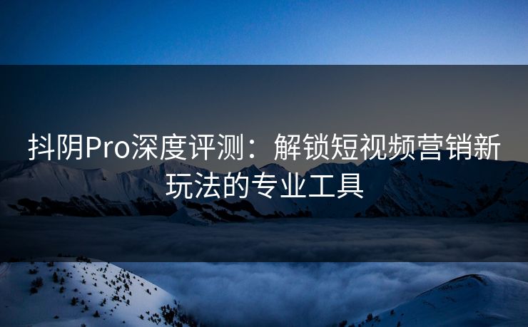 抖阴Pro深度评测：解锁短视频营销新玩法的专业工具