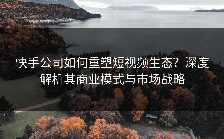 快手公司如何重塑短视频生态？深度解析其商业模式与市场战略