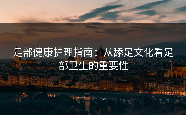 足部健康护理指南：从舔足文化看足部卫生的重要性
