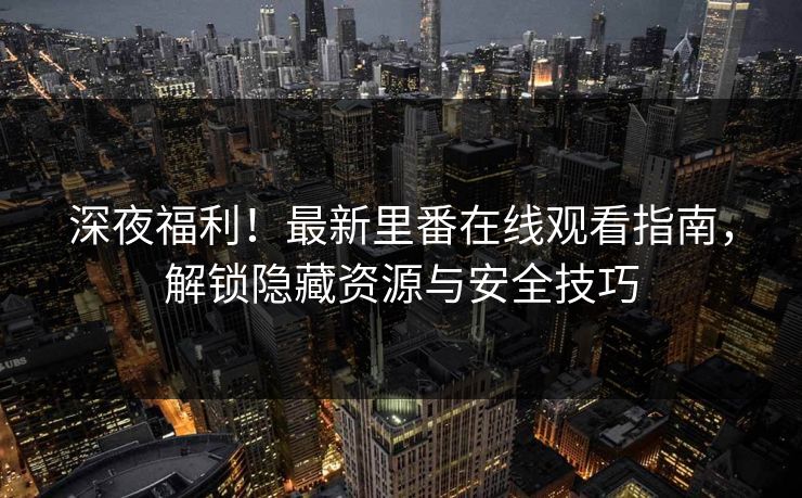 深夜福利！最新里番在线观看指南，解锁隐藏资源与安全技巧