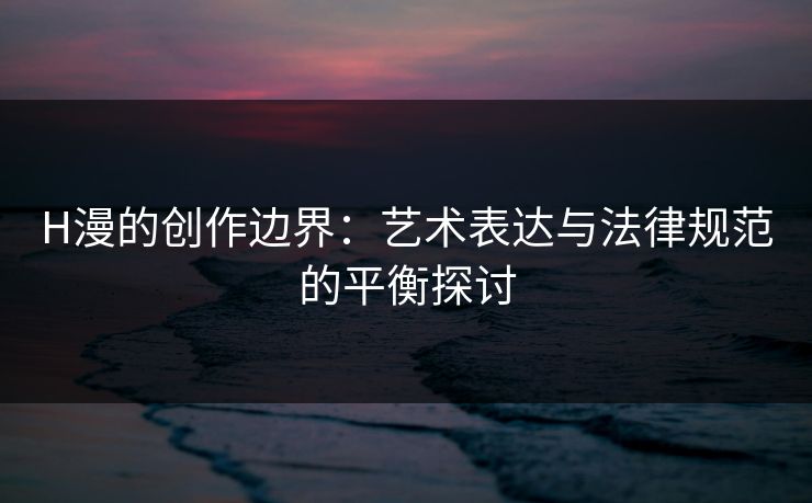 H漫的创作边界：艺术表达与法律规范的平衡探讨