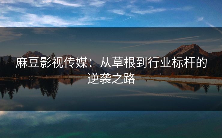 麻豆影视传媒：从草根到行业标杆的逆袭之路