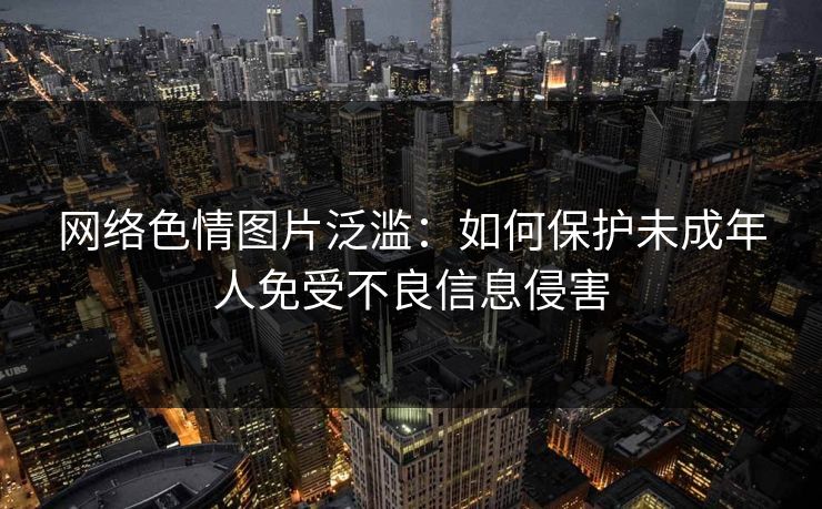 网络色情图片泛滥：如何保护未成年人免受不良信息侵害
