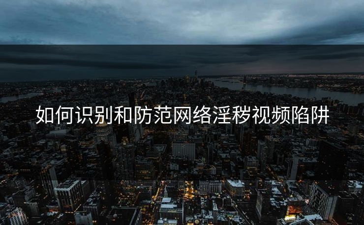 如何识别和防范网络淫秽视频陷阱