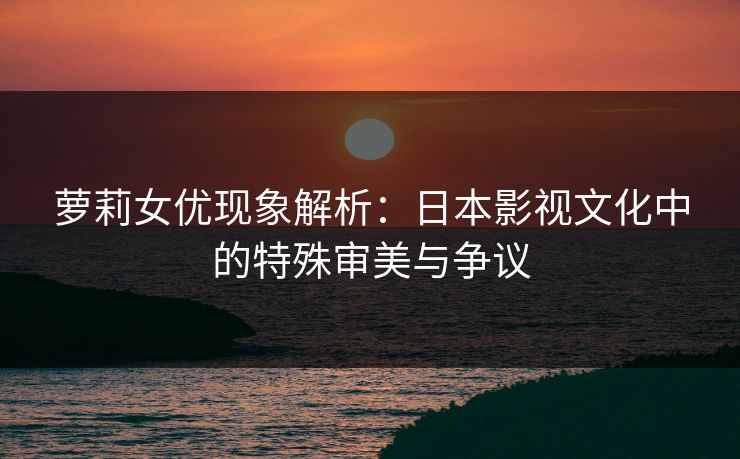 萝莉女优现象解析：日本影视文化中的特殊审美与争议